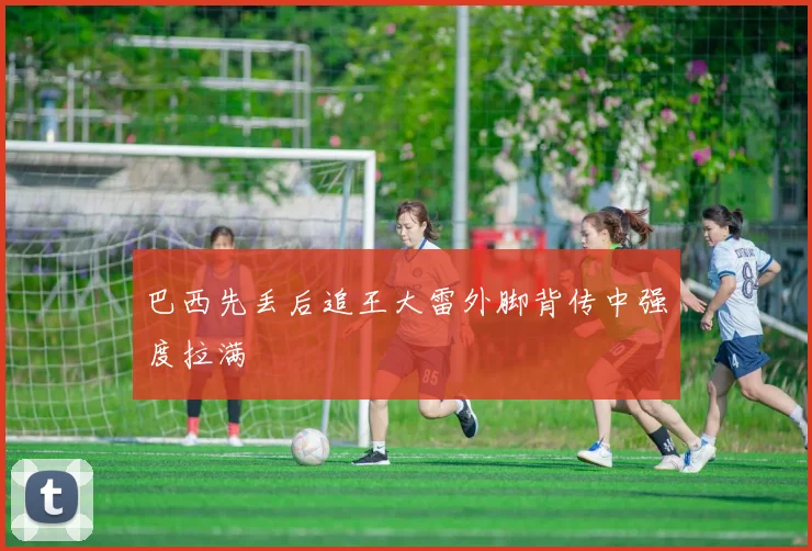 巴西先丢后追王大雷外脚背传中强度拉满