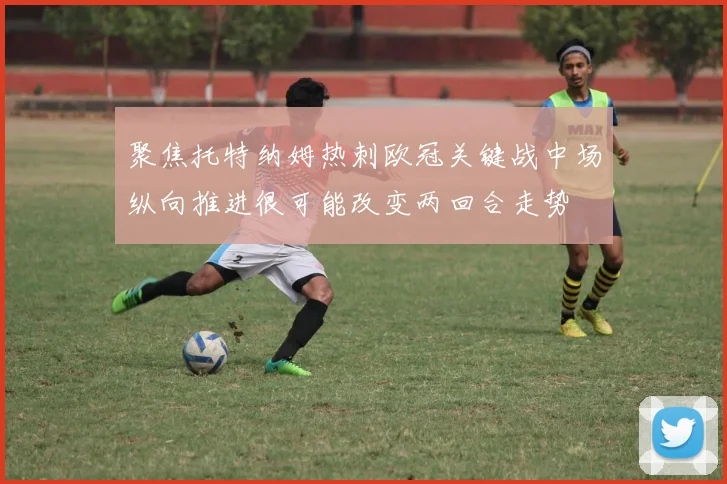 聚焦托特纳姆热刺欧冠关键战中场纵向推进很可能改变两回合走势