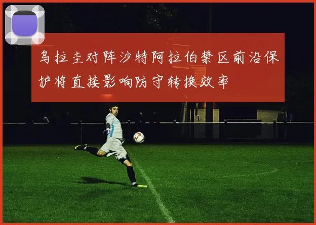 乌拉圭对阵沙特阿拉伯禁区前沿保护将直接影响防守转换效率
