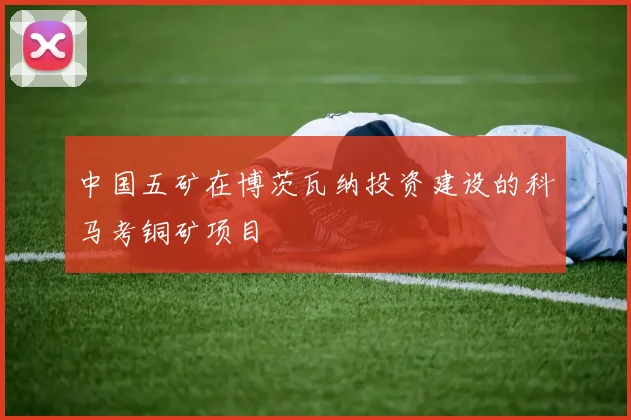 中国五矿在博茨瓦纳投资建设的科马考铜矿项目