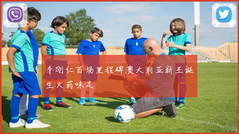 李刚仁百场里程碑澳大利亚新王诞生火药味足