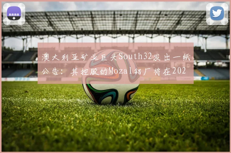 澳大利亚矿业巨头South32发出一纸公告：其控股的Mozal铝厂将在2026年3月15日后进入“维护待命状态”
