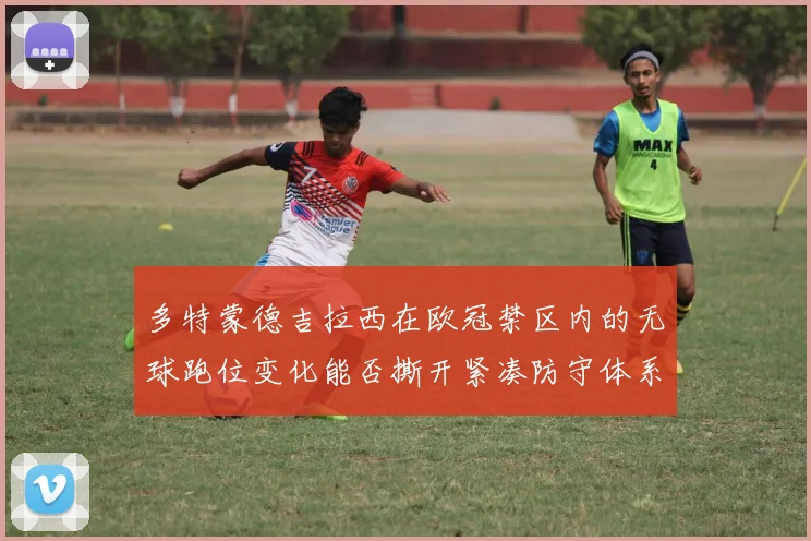 多特蒙德吉拉西在欧冠禁区内的无球跑位变化能否撕开紧凑防守体系