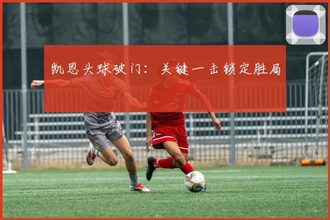 凯恩头球破门：关键一击锁定胜局