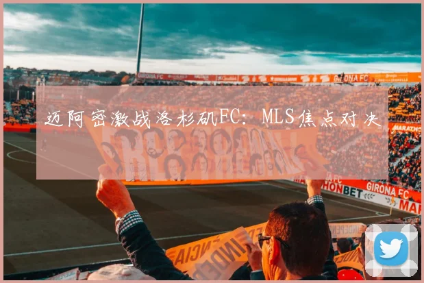 迈阿密激战洛杉矶FC：MLS焦点对决