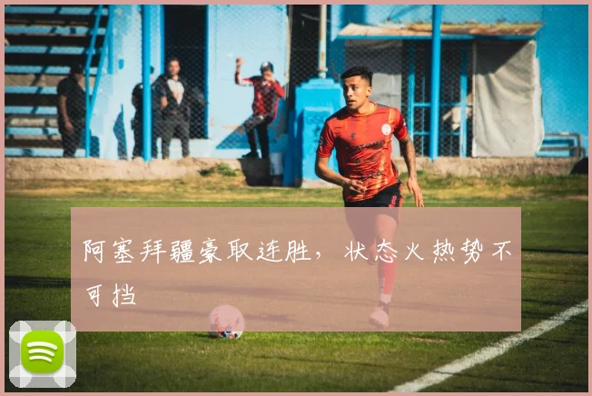 阿塞拜疆豪取连胜，状态火热势不可挡
