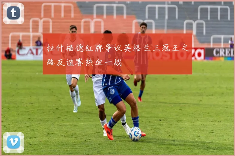 拉什福德红牌争议英格兰三冠王之路友谊赛热血一战