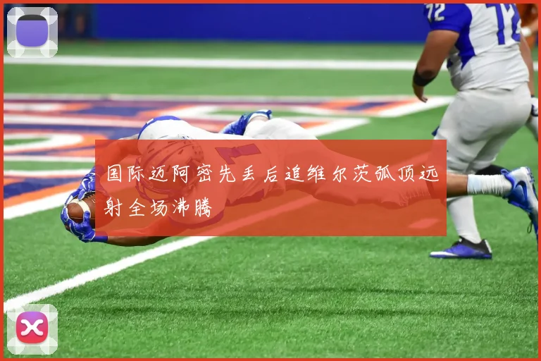 国际迈阿密先丢后追维尔茨弧顶远射全场沸腾