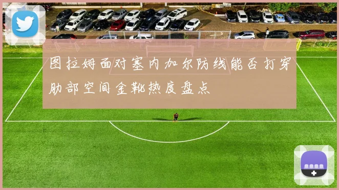 图拉姆面对塞内加尔防线能否打穿肋部空间金靴热度盘点