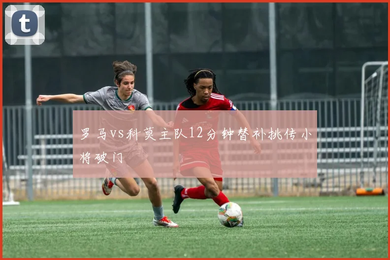 罗马vs科莫主队12分钟替补挑传小将破门