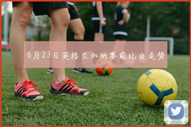 6月23日英格兰加纳赛前比分走势