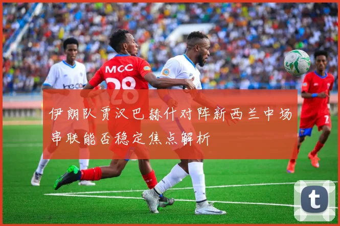 伊朗队贾汉巴赫什对阵新西兰中场串联能否稳定焦点解析