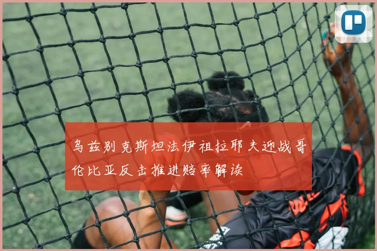 乌兹别克斯坦法伊祖拉耶夫迎战哥伦比亚反击推进赔率解读