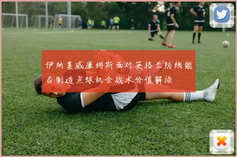 伊纳基威廉姆斯面对英格兰防线能否制造点球机会战术价值解读