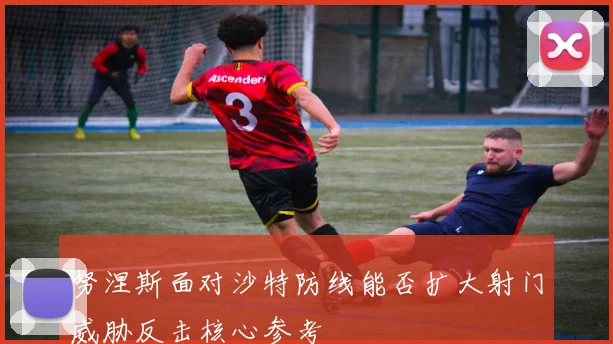 努涅斯面对沙特防线能否扩大射门威胁反击核心参考