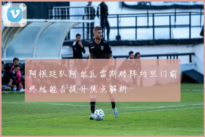 阿根廷队阿尔瓦雷斯对阵约旦门前终结能否提升焦点解析