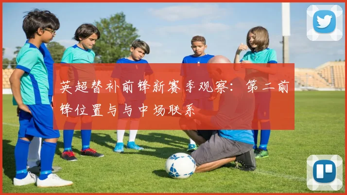 英超替补前锋新赛季观察：第二前锋位置与与中场联系