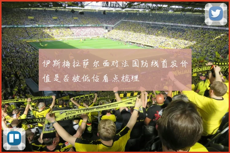 伊斯梅拉萨尔面对法国防线首发价值是否被低估看点梳理