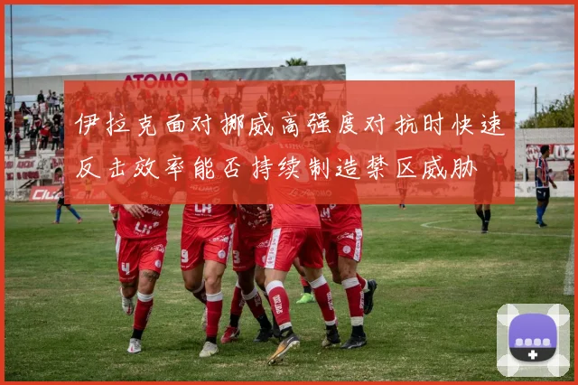 伊拉克面对挪威高强度对抗时快速反击效率能否持续制造禁区威胁