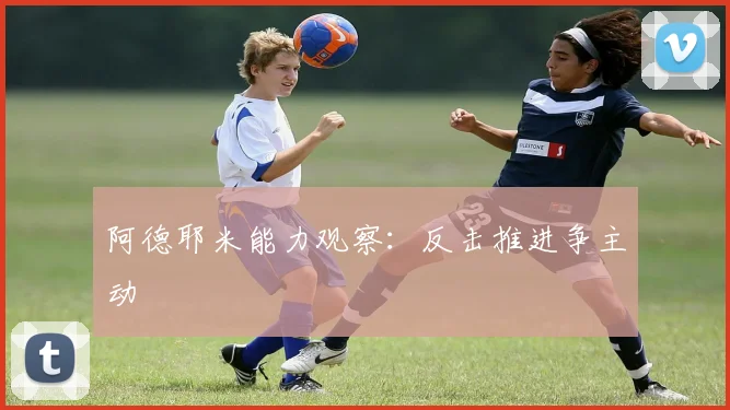 阿德耶米能力观察：反击推进争主动