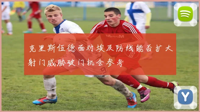 克里斯伍德面对埃及防线能否扩大射门威胁破门机会参考