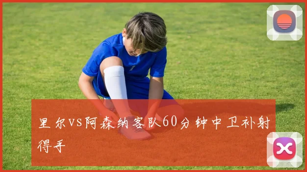 里尔vs阿森纳客队60分钟中卫补射得手